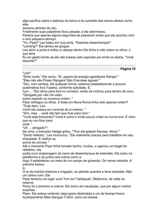 algo pacífico sobre o balanço do barco e do zumbido dos remos aéreas como
eles
escavou através do céu.
Finalmente suas pálpebras ficou pesada, e ela adormeceu.
Parecia que apenas alguns segundos se passaram antes que ela acordou com
o sino pequeno-almoço.
"Yo, Piper!" Leo bateu em sua porta. "Estamos desembarque!"
"Landing?" Ela sentou-se grogue.
Leo abriu a porta e enfiou a cabeça dentro Ele tinha a mão sobre os olhos, o
que teria
foi um gesto bonito se ele não tivesse sido espreitar por entre os dedos. "Você
decente?"

                                                                     Página 74
"Leo!"
"Sinto muito." Ele sorriu. "Ei, pijama de energia agradáveis Ranger."
"Eles não são Power Rangers! São Cherokee águias! "
"Sim, com certeza. De qualquer forma, estamos estabelecendo a poucos
quilômetros fora Topeka, conforme solicitado. E,
hum ... "Ele olhou para fora no corredor, então se inclinou para dentro de novo.
"Obrigado por não me odiar,
sobre explodir os romanos ontem. "
Piper esfregou os olhos. A festa em Nova Roma tinha sido apenas ontem?
"Tudo bem, Leo.
Você não estava em controle de si mesmo. "
"Sim, mas ... você não tem que ficar para mim."
"Você está brincando? Você é como o irmão pouco chato eu nunca tive. É claro
que eu vou ficar para
você. "
"Uh ... obrigado"?
De cima, o treinador Hedge gritou, "Thar ela golpes! Kansas, Ahoy! "
"Santo Hefesto," Leo murmurou. "Ele realmente precisa para trabalhar em seu
shipspeak. É melhor eu
acima do convés. "
Até o momento Piper tinha tomado banho, mudou, e agarrou um bagel do
refeitório, ela
podia ouvir engrenagem do navio de desembarque de extensão. Ela subiu na
plataforma e se juntou aos outros como a
Argo II estabeleceu no meio de um campo de girassóis. Os remos retraída. A
prancha baixou
si.
O ar da manhã cheirava a irrigação, as plantas quentes e terra adubada. Não
um cheiro ruim. Ele
Piper lembrou do lugar vovô Tom em Tahlequah, Oklahoma, de volta na
reserva.
Percy foi o primeiro a notá-la. Ele sorriu em saudação, que por algum motivo
surpreso
Piper. Ele estava vestindo calça jeans desbotada e um de laranja fresco
Acampamento Meio-Sangue T-shirt, como se tivesse
 