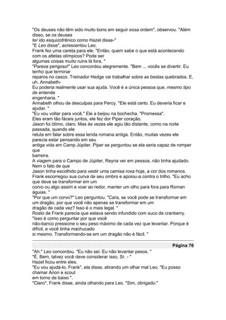 "Os deuses não têm sido muito bons em seguir essa ordem", observou. "Além
disso, se os deuses
ter ido esquizofrênico como Hazel disse-"
"E Leo disse", acrescentou Leo.
Frank fez uma careta para ele. "Então, quem sabe o que está acontecendo
com os atletas olímpicos? Pode ser
algumas coisas muito ruins lá fora. "
"Parece perigoso!" Leo concordou alegremente. "Bem ... vocês se divertir. Eu
tenho que terminar
reparos no casco. Treinador Hedge vai trabalhar sobre as bestas quebrados. E,
uh, Annabeth-
Eu poderia realmente usar sua ajuda. Você é a única pessoa que, mesmo tipo
de entende
engenharia. "
Annabeth olhou de desculpas para Percy. "Ele está certo. Eu deveria ficar e
ajudar. "
"Eu vou voltar para você." Ele a beijou na bochecha. "Promessa".
Eles eram tão fáceis juntos, ele fez dor Piper coração.
Jason foi ótimo, claro. Mas às vezes ele agiu tão distante, como na noite
passada, quando ele
reluta em falar sobre essa lenda romana antiga. Então, muitas vezes ele
parecia estar pensando em seu
antiga vida em Camp Júpiter. Piper se perguntou se ela seria capaz de romper
que
barreira.
A viagem para o Campo de Júpiter, Reyna ver em pessoa, não tinha ajudado.
Nem o fato de que
Jason tinha escolhido para vestir uma camisa roxa hoje, a cor dos romanos.
Frank escorregou sua curva de seu ombro e apoiou-a contra o trilho. "Eu acho
que deve se transformar em um
corvo ou algo assim e voar ao redor, manter um olho para fora para Roman
águias. "
"Por que um corvo?" Leo perguntou. "Cara, se você pode se transformar em
um dragão, por que você não apenas se transformar em um
dragão de cada vez? Isso é o mais legal. "
Rosto de Frank parecia que estava sendo infundido com suco de cranberry.
"Isso é como perguntar por que você
não-banco pressione o seu peso máximo de cada vez que levantar. Porque é
difícil, e você tinha machucado
si mesmo. Transformando-se em um dragão não é fácil. "

                                                                     Página 76
"Ah." Leo concordou. "Eu não sei. Eu não levantar pesos. "
"É. Bem, talvez você deve considerar isso, Sr. - "
Hazel ficou entre eles.
"Eu vou ajudá-lo, Frank", ela disse, atirando um olhar mal Leo. "Eu posso
chamar Arion e scout
em torno de baixo ".
"Claro", Frank disse, ainda olhando para Leo. "Sim, obrigado."
 