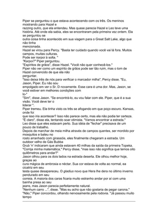 Piper se perguntou o que estava acontecendo com os três. Os meninos
mostrando para Hazel e
razzing outro, que ela entendeu. Mas quase parecia Hazel e Leo teve uma
história. Até onde ela sabia, eles se encontraram pela primeira vez ontem. Ela
se perguntou se
outra coisa tinha acontecido em sua viagem para o Great Salt Lake, algo que
não tinha
mencionada.
Hazel se virou para Percy. "Basta ter cuidado quando você vai lá fora. Muitos
campos, muitas culturas.
Pode ser karpoi à solta. "
"Karpoi?" Piper perguntou.
"Espíritos de grãos", disse Hazel. "Você não quer conhecê-los."
Piper não ver como um espírito de grãos pode ser tão ruim, mas o tom de
Hazel convencido de que ela não
perguntar.
"Isso deixa três de nós para verificar o marcador milha", Percy disse. "Eu,
Jason, Piper. Eu não sou
empolgado em ver o Sr. D novamente. Esse cara é uma dor. Mas, Jason, se
você estiver em melhores condições com
lo-"
"Sim", disse Jason. "Se encontrá-lo, eu vou falar com ele. Piper, que é a sua
visão. Você deve ter o
liderar ".
Piper tremeu. Ela tinha visto os três se afogando em que poço escuro. Kansas,
onde foi
que isso iria acontecer? Isso não parece certo, mas ela não podia ter certeza.
"É claro", disse ela, tentando soar otimista. "Vamos encontrar a estrada."
Leo disse que eles estavam perto. Sua idéia de "fechar" precisava de um
pouco de trabalho.
Depois de marchar de meia milha através de campos quentes, ser mordido por
mosquitos e bateu no
rosto arranhado com girassóis, eles finalmente chegaram a estrada. Um
outdoor velho de Gás Bubba
Grub 'n' indicaram que ainda estavam 40 milhas da saída da primeira Topeka.
"Corrija minha matemática," Percy disse, "mas isso não significa que temos oito
quilômetros para andar?"
Jason olhou para os dois lados na estrada deserta. Ele olhou melhor hoje,
graças ao
cura mágica de ambrosia e néctar. Sua cor estava de volta ao normal, ea
cicatriz em seu
testa quase desapareceu. O gladius novo que Hera lhe dera no último inverno
pendurado em seu
correia. A maioria dos caras ficaria muito estranho andar por aí com uma
bainha presa ao seu
jeans, mas Jason parecia perfeitamente natural.
"Nenhum carro ...", disse. "Mas eu acho que não gostaria de pegar carona."
"Não," Piper concordou, olhando nervosamente pela rodovia. "Já passou muito
tempo
 