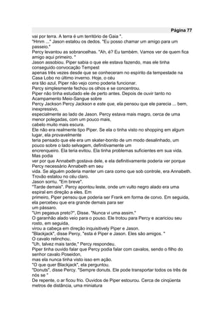 Página 77
vai por terra. A terra é um território de Gaia ".
"Hmm ..." Jason estalou os dedos. "Eu posso chamar um amigo para um
passeio."
Percy levantou as sobrancelhas. "Ah, é? Eu também. Vamos ver de quem fica
amigo aqui primeiro. "
Jason assobiou. Piper sabia o que ele estava fazendo, mas ele tinha
conseguido convocação Tempest
apenas três vezes desde que se conheceram no espírito da tempestade na
Casa Lobo no último inverno. Hoje, o céu
era tão azul, Piper não vejo como poderia funcionar.
Percy simplesmente fechou os olhos e se concentrou.
Piper não tinha estudado ele de perto antes. Depois de ouvir tanto no
Acampamento Meio-Sangue sobre
Percy Jackson Percy Jackson e este que, ela pensou que ele parecia ... bem,
inexpressivo,
especialmente ao lado de Jason. Percy estava mais magro, cerca de uma
menor polegadas, com um pouco mais,
cabelo muito mais escura.
Ele não era realmente tipo Piper. Se ela o tinha visto no shopping em algum
lugar, ela provavelmente
teria pensado que ele era um skater-bonito de um modo desalinhado, um
pouco sobre o lado selvagem, definitivamente um
encrenqueiro. Ela teria evitou. Ela tinha problemas suficientes em sua vida.
Mas podia
ver por que Annabeth gostava dele, e ela definitivamente poderia ver porque
Percy necessário Annabeth em seu
vida. Se alguém poderia manter um cara como que sob controle, era Annabeth.
Trovão estalou no céu claro.
Jason sorriu. "Em breve".
"Tarde demais". Percy apontou leste, onde um vulto negro alado era uma
espiral em direção a eles. Em
primeiro, Piper pensou que poderia ser Frank em forma de corvo. Em seguida,
ela percebeu que era grande demais para ser
um pássaro.
"Um pegasus preto?", Disse. "Nunca vi uma assim."
O garanhão alado veio para o pouso. Ele trotou para Percy e acariciou seu
rosto, em seguida,
virou a cabeça em direção inquisitively Piper e Jason.
"Blackjack", disse Percy, "esta é Piper e Jason. Eles são amigos. "
O cavalo relinchou.
"Uh, talvez mais tarde," Percy respondeu.
Piper tinha ouvido falar que Percy podia falar com cavalos, sendo o filho do
senhor cavalo Poseidon,
mas ela nunca tinha visto isso em ação.
"O que quer Blackjack", ela perguntou.
"Donuts", disse Percy. "Sempre donuts. Ele pode transportar todos os três de
nós se "
De repente, o ar ficou frio. Ouvidos de Piper estourou. Cerca de cinqüenta
metros de distância, uma miniatura
 