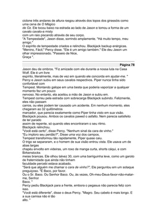ciclone três andares de altura rasgou através dos topos dos girassóis como
uma cena de O Mágico
de Oz. Ele tocou baixo na estrada ao lado de Jason e tomou a forma de um
cavalo cavalo-a misty
com um raio piscando através de seu corpo.
"A Tempestade", Jason disse, sorrindo amplamente. "Há muito tempo, meu
amigo."
O espírito de tempestade criados e relinchou. Blackjack backup enérgicas.
"Menino, Fácil," Percy disse. "Ele é um amigo também." Ele deu Jason um
olhar impressionado. "Passeio de Nice,
Graça ".

                                                                    Página 78
Jason deu de ombros. "Fiz amizade com ele durante a nossa luta na Casa
Wolf. Ele é um livre
espírito, literalmente, mas de vez em quando ele concorda em ajudar-me. "
Percy e Jason subiu em seus cavalos respectivos. Piper nunca tinha sido
confortável com
Tempest. Montando galope em uma besta que poderia vaporizar a qualquer
momento fez um pouco
nervoso. No entanto, ela aceitou a mão de Jason e subiu em.
Tempest correu pela estrada com sobrecarga Blackjack subindo. Felizmente,
eles não passam
carros, ou eles podem ter causado um acidente. Em nenhum momento, eles
chegaram ao 32 quilômetros
marcador, que parecia exatamente como Piper tinha visto em sua visão.
Blackjack pousou. Ambos os cavalos pawed o asfalto. Nem parecia satisfeito
de ter parado
assim de repente, só quando eles encontraram o seu ritmo.
Blackjack relinchou.
"Você está certo", disse Percy. "Nenhum sinal da cara de vinho."
"Eu imploro seu perdão?", Disse uma voz dos campos.
Tempest transformou tão rapidamente, Piper quase caiu.
O trigo se separaram, e o homem de sua visão entrou vista. Ele usava um de
abas largas
chapéu envolto em videiras, um roxo de manga curta, shorts cáqui, e com
Birkenstocks
meias brancas. Ele olhou talvez 30, com uma barriguinha leve, como um garoto
de fraternidade que ainda não tinham
faculdade percebi estava acabado.
"Será que alguém me chamar o cara de vinho?", Ele perguntou em um sotaque
preguiçoso. "É Baco, por favor.
Ou o Sr. Baco. Ou Senhor Baco. Ou, às vezes, Oh-meu-Deus-favor-não-matar-
me, Senhor
Baco. "
Percy pediu Blackjack para a frente, embora o pegasus não parecia feliz com
isso.
"Você está diferente", disse o deus Percy. "Magro. Seu cabelo é mais longo. E
a sua camisa não é tão
alto. "
 