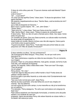 O deus do vinho olhou para ele. "O que em chamas você está falando? Quem
é você, e
onde é Ceres? "
"Uh ... o que série?"
"Eu acho que ele significa Ceres," disse Jason. "A deusa da agricultura. Você
ligaria Demeter ".
Ele assentiu respeitosamente ao deus. "Senhor Baco, você se lembra de mim?
Ajudei-o com
que a falta de leopardo em Sonoma. "
Baco coçou o queixo áspero. "Ah ... sim. John Green. "
"Grace Jason."
"Seja como for," o deus disse. "Será que Ceres enviar-lhe, então?"
"Não, Senhor Baco", disse Jason. "Estava à espera de conhecê-la aqui?"
O deus bufou. "Bem, eu não vim para o Kansas para a festa, meu rapaz. Ceres
pediu-me para aqui
um conselho de guerra. Que com Gaea aumenta, as culturas estão murchando.
As secas estão se espalhando. O
karpoi estão em revolta. Mesmo minhas uvas não são seguros. Ceres queria
uma frente unida na guerra planta. "
"A guerra da planta", disse Percy. "Você está indo para armar todas as uvas
pequenas com rifles de assalto minúsculos?"

                                                                   Página 79
O deus estreitou os olhos. "Já nos conhecemos?"
"No Acampamento Meio-Sangue," Percy disse, "Eu sei que você como
Dionísio-D Sr.".
"Ah!" Baco estremeceu e apertou as mãos de seus templos. Por um momento,
sua imagem
piscaram. Piper viu uma pessoa diferente, mais gordo, dumpier, de forma muito
mais alto, com estampas de leopardo
camisa. Em seguida, voltou a Baco Baco estar. "Pare com isso!" Ele exigiu.
"Pare de pensar
me em grego! "
Percy piscou. "Uh, mas-"
"Você tem alguma idéia de como é difícil manter o foco? Fortes dores de
cabeça o tempo todo! Eu
Nunca se sabe o que estou fazendo ou onde estou indo! Constantemente mal-
humorado! "
"Isso soa muito normal para você", disse Percy.
Narinas do deus queimado. Uma das folhas de uva em seu chapéu em
chamas. "Se nós sabemos
uns aos outros de que outro campo, é uma maravilha eu não já te transformou
em um golfinho. "
"Foi discutido," Percy assegurou. "Eu acho que você estava com preguiça de
fazer isso."
Piper estava assistindo com fascinação horrorizada, a maneira como ela pode
assistir a um acidente de carro em
progresso. Agora ela percebeu Percy não estava fazendo as coisas melhor, e
Annabeth não estava por perto
 