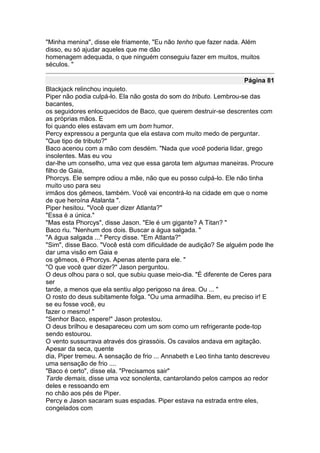 "Minha menina", disse ele friamente, "Eu não tenho que fazer nada. Além
disso, eu só ajudar aqueles que me dão
homenagem adequada, o que ninguém conseguiu fazer em muitos, muitos
séculos. "

                                                                   Página 81
Blackjack relinchou inquieto.
Piper não podia culpá-lo. Ela não gosta do som do tributo. Lembrou-se das
bacantes,
os seguidores enlouquecidos de Baco, que querem destruir-se descrentes com
as próprias mãos. E
foi quando eles estavam em um bom humor.
Percy expressou a pergunta que ela estava com muito medo de perguntar.
"Que tipo de tributo?"
Baco acenou com a mão com desdém. "Nada que você poderia lidar, grego
insolentes. Mas eu vou
dar-lhe um conselho, uma vez que essa garota tem algumas maneiras. Procure
filho de Gaia,
Phorcys. Ele sempre odiou a mãe, não que eu posso culpá-lo. Ele não tinha
muito uso para seu
irmãos dos gêmeos, também. Você vai encontrá-lo na cidade em que o nome
de que heroína Atalanta ".
Piper hesitou. "Você quer dizer Atlanta?"
"Essa é a única."
"Mas esta Phorcys", disse Jason. "Ele é um gigante? A Titan? "
Baco riu. "Nenhum dos dois. Buscar a água salgada. "
"A água salgada ..." Percy disse. "Em Atlanta?"
"Sim", disse Baco. "Você está com dificuldade de audição? Se alguém pode lhe
dar uma visão em Gaia e
os gêmeos, é Phorcys. Apenas atente para ele. "
"O que você quer dizer?" Jason perguntou.
O deus olhou para o sol, que subiu quase meio-dia. "É diferente de Ceres para
ser
tarde, a menos que ela sentiu algo perigoso na área. Ou ... "
O rosto do deus subitamente folga. "Ou uma armadilha. Bem, eu preciso ir! E
se eu fosse você, eu
fazer o mesmo! "
"Senhor Baco, espere!" Jason protestou.
O deus brilhou e desapareceu com um som como um refrigerante pode-top
sendo estourou.
O vento sussurrava através dos girassóis. Os cavalos andava em agitação.
Apesar da seca, quente
dia, Piper tremeu. A sensação de frio ... Annabeth e Leo tinha tanto descreveu
uma sensação de frio ....
"Baco é certo", disse ela. "Precisamos sair"
Tarde demais, disse uma voz sonolenta, cantarolando pelos campos ao redor
deles e ressoando em
no chão aos pés de Piper.
Percy e Jason sacaram suas espadas. Piper estava na estrada entre eles,
congelados com
 