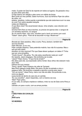 medo. O poder de Gaia foi de repente em todos os lugares. Os girassóis virou-
se para olhar para eles.
O trigo dobrou em relação a eles como um milhão de foices.
Bem-vindo ao meu partido, Gaea murmurou. Sua voz lembrou Piper de cultivo
de milho, um
estalos, assobios, ruídos quente e persistente que ela costumava ouvir na casa
do vovô Tom sobre aqueles tranquila
noites em Oklahoma.
O que Baco dizer? Do escarneciam deusa. Uma simples, caso discreto com
orgânicos
lanches?Sim.Para os meus lanches, eu preciso de apenas dois: o sangue de
um semideus feminino, eo sangue
de um macho.Piper, meu caro, escolher qual o herói vai morrer com você.
"Gaea!" Jason gritou. "Pare de se esconder no trigo. Mostre-se! "

                                                                    Página 82
Bravata tal, Gaia assobiou. Mas a outra, Percy Jackson, também tem
recurso.Escolha,
Piper McLean, ou eu vou.
Piper coração disparou. Gaia pretendia matá-la. Isso não foi surpresa. Mas o
que era isso sobre
escolher um dos meninos? Por que Gaea deixar qualquer um deles ir? Tinha
que ser uma armadilha.
"Você é louco!", Ela gritou. "Eu não estou escolhendo nada por você!"
De repente, Jason engasgou. Ele endireitou-se na sela.
"Jason!" Piper chorou. "O que há de errado?"
Ele olhou para ela, sua expressão calma mortal. Seus olhos não estavam mais
azul. Eles
brilhava de ouro maciço.
"Percy, ajuda!" Piper tropeçou de volta de Tempest.
Mas Percy galopou longe deles. Ele parou 30 pés na estrada e virou o
pegasus redor. Ele levantou a espada e apontou a ponta para Jason.
"Um vai morrer", disse Percy, mas a voz não era dele. Era profunda e oca,
como se alguém
sussurrando de dentro do cano de um canhão.
"Eu vou escolher", Jason respondeu, com a mesma voz oca.
"Não!" Piper gritou.
À sua volta, os campos crepitava e sibilava, rindo na voz de Gaia como Percy e
Jason
cobrado um para o outro, com as armas prontas.

                                                                    Página 83
Eu
F NÃO PARA OS CAVALOS
,P
IPER seria
'
VE MORREU
.
 