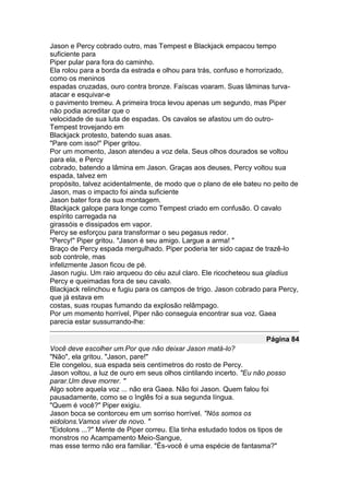 Jason e Percy cobrado outro, mas Tempest e Blackjack empacou tempo
suficiente para
Piper pular para fora do caminho.
Ela rolou para a borda da estrada e olhou para trás, confuso e horrorizado,
como os meninos
espadas cruzadas, ouro contra bronze. Faíscas voaram. Suas lâminas turva-
atacar e esquivar-e
o pavimento tremeu. A primeira troca levou apenas um segundo, mas Piper
não podia acreditar que o
velocidade de sua luta de espadas. Os cavalos se afastou um do outro-
Tempest trovejando em
Blackjack protesto, batendo suas asas.
"Pare com isso!" Piper gritou.
Por um momento, Jason atendeu a voz dela. Seus olhos dourados se voltou
para ela, e Percy
cobrado, batendo a lâmina em Jason. Graças aos deuses, Percy voltou sua
espada, talvez em
propósito, talvez acidentalmente, de modo que o plano de ele bateu no peito de
Jason, mas o impacto foi ainda suficiente
Jason bater fora de sua montagem.
Blackjack galope para longe como Tempest criado em confusão. O cavalo
espírito carregada na
girassóis e dissipados em vapor.
Percy se esforçou para transformar o seu pegasus redor.
"Percy!" Piper gritou. "Jason é seu amigo. Largue a arma! "
Braço de Percy espada mergulhado. Piper poderia ter sido capaz de trazê-lo
sob controle, mas
infelizmente Jason ficou de pé.
Jason rugiu. Um raio arqueou do céu azul claro. Ele ricocheteou sua gladius
Percy e queimadas fora de seu cavalo.
Blackjack relinchou e fugiu para os campos de trigo. Jason cobrado para Percy,
que já estava em
costas, suas roupas fumando da explosão relâmpago.
Por um momento horrível, Piper não conseguia encontrar sua voz. Gaea
parecia estar sussurrando-lhe:

                                                                    Página 84
Você deve escolher um.Por que não deixar Jason matá-lo?
"Não", ela gritou. "Jason, pare!"
Ele congelou, sua espada seis centímetros do rosto de Percy.
Jason voltou, a luz de ouro em seus olhos cintilando incerto. "Eu não posso
parar.Um deve morrer. "
Algo sobre aquela voz ... não era Gaea. Não foi Jason. Quem falou foi
pausadamente, como se o Inglês foi a sua segunda língua.
"Quem é você?" Piper exigiu.
Jason boca se contorceu em um sorriso horrível. "Nós somos os
eidolons.Vamos viver de novo. "
"Eidolons ...?" Mente de Piper correu. Ela tinha estudado todos os tipos de
monstros no Acampamento Meio-Sangue,
mas esse termo não era familiar. "És-você é uma espécie de fantasma?"
 