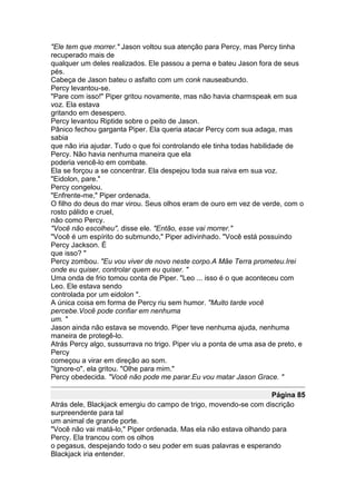 "Ele tem que morrer." Jason voltou sua atenção para Percy, mas Percy tinha
recuperado mais de
qualquer um deles realizados. Ele passou a perna e bateu Jason fora de seus
pés.
Cabeça de Jason bateu o asfalto com um conk nauseabundo.
Percy levantou-se.
"Pare com isso!" Piper gritou novamente, mas não havia charmspeak em sua
voz. Ela estava
gritando em desespero.
Percy levantou Riptide sobre o peito de Jason.
Pânico fechou garganta Piper. Ela queria atacar Percy com sua adaga, mas
sabia
que não iria ajudar. Tudo o que foi controlando ele tinha todas habilidade de
Percy. Não havia nenhuma maneira que ela
poderia vencê-lo em combate.
Ela se forçou a se concentrar. Ela despejou toda sua raiva em sua voz.
"Eidolon, pare."
Percy congelou.
"Enfrente-me," Piper ordenada.
O filho do deus do mar virou. Seus olhos eram de ouro em vez de verde, com o
rosto pálido e cruel,
não como Percy.
"Você não escolheu", disse ele. "Então, esse vai morrer."
"Você é um espírito do submundo," Piper adivinhado. "Você está possuindo
Percy Jackson. É
que isso? "
Percy zombou. "Eu vou viver de novo neste corpo.A Mãe Terra prometeu.Irei
onde eu quiser, controlar quem eu quiser. "
Uma onda de frio tomou conta de Piper. "Leo ... isso é o que aconteceu com
Leo. Ele estava sendo
controlada por um eidolon ".
A única coisa em forma de Percy riu sem humor. "Muito tarde você
percebe.Você pode confiar em nenhuma
um. "
Jason ainda não estava se movendo. Piper teve nenhuma ajuda, nenhuma
maneira de protegê-lo.
Atrás Percy algo, sussurrava no trigo. Piper viu a ponta de uma asa de preto, e
Percy
começou a virar em direção ao som.
"Ignore-o", ela gritou. "Olhe para mim."
Percy obedecida. "Você não pode me parar.Eu vou matar Jason Grace. "

                                                                   Página 85
Atrás dele, Blackjack emergiu do campo de trigo, movendo-se com discrição
surpreendente para tal
um animal de grande porte.
"Você não vai matá-lo," Piper ordenada. Mas ela não estava olhando para
Percy. Ela trancou com os olhos
o pegasus, despejando todo o seu poder em suas palavras e esperando
Blackjack iria entender.
 