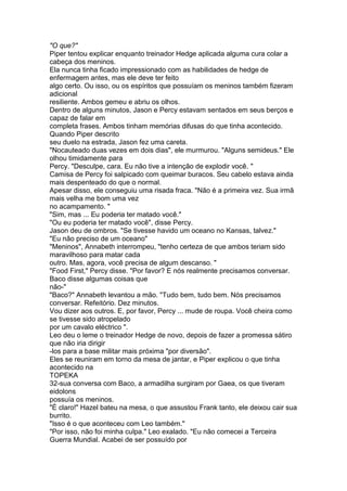 "O que?"
Piper tentou explicar enquanto treinador Hedge aplicada alguma cura colar a
cabeça dos meninos.
Ela nunca tinha ficado impressionado com as habilidades de hedge de
enfermagem antes, mas ele deve ter feito
algo certo. Ou isso, ou os espíritos que possuíam os meninos também fizeram
adicional
resiliente. Ambos gemeu e abriu os olhos.
Dentro de alguns minutos, Jason e Percy estavam sentados em seus berços e
capaz de falar em
completa frases. Ambos tinham memórias difusas do que tinha acontecido.
Quando Piper descrito
seu duelo na estrada, Jason fez uma careta.
"Nocauteado duas vezes em dois dias", ele murmurou. "Alguns semideus." Ele
olhou timidamente para
Percy. "Desculpe, cara. Eu não tive a intenção de explodir você. "
Camisa de Percy foi salpicado com queimar buracos. Seu cabelo estava ainda
mais despenteado do que o normal.
Apesar disso, ele conseguiu uma risada fraca. "Não é a primeira vez. Sua irmã
mais velha me bom uma vez
no acampamento. "
"Sim, mas ... Eu poderia ter matado você."
"Ou eu poderia ter matado você", disse Percy.
Jason deu de ombros. "Se tivesse havido um oceano no Kansas, talvez."
"Eu não preciso de um oceano"
"Meninos", Annabeth interrompeu, "tenho certeza de que ambos teriam sido
maravilhoso para matar cada
outro. Mas, agora, você precisa de algum descanso. "
"Food First," Percy disse. "Por favor? E nós realmente precisamos conversar.
Baco disse algumas coisas que
não-"
"Baco?" Annabeth levantou a mão. "Tudo bem, tudo bem. Nós precisamos
conversar. Refeitório. Dez minutos.
Vou dizer aos outros. E, por favor, Percy ... mude de roupa. Você cheira como
se tivesse sido atropelado
por um cavalo eléctrico ".
Leo deu o leme o treinador Hedge de novo, depois de fazer a promessa sátiro
que não iria dirigir
-los para a base militar mais próxima "por diversão".
Eles se reuniram em torno da mesa de jantar, e Piper explicou o que tinha
acontecido na
TOPEKA
32-sua conversa com Baco, a armadilha surgiram por Gaea, os que tiveram
eidolons
possuía os meninos.
"É claro!" Hazel bateu na mesa, o que assustou Frank tanto, ele deixou cair sua
burrito.
"Isso é o que aconteceu com Leo também."
"Por isso, não foi minha culpa." Leo exalado. "Eu não comecei a Terceira
Guerra Mundial. Acabei de ser possuído por
 