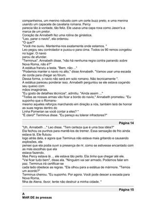 companheiros, um menino robusto com um corte buzz preto, e uma menina
usando um capacete de cavalaria romana. Percy
parecia tão à vontade, tão feliz. Ele usava uma capa roxa como Jason's-a
marca de um pretor.
Coração de Annabeth fez uma rotina de ginástica.
"Leo, parar o navio", ela ordenou.
"O que?"
"Você me ouviu. Mantenha-nos exatamente onde estamos. "
Leo pegou seu controlador e puxou-o para cima. Todos os 90 remos congelou
no lugar. O navio
parou de afundar.
"Terminus", Annabeth disse, "não há nenhuma regra contra pairando sobre
Nova Roma, não é?"
A estátua franziu a testa. "Bem, não ..."
"Podemos manter o navio no alto," disse Annabeth. "Vamos usar uma escada
de corda para chegar ao fórum.
Dessa forma, o navio não será em solo romano. Não tecnicamente ".
A estátua pareceu ponderar isso. Annabeth perguntou se ele estava coçando
seu queixo com
mãos imaginárias.
"Eu gosto de detalhes técnicos", admitiu. "Ainda assim ..."
"Todas as nossas armas vão ficar a bordo do navio," Annabeth prometeu. "Eu
suponho que o Romans-
mesmo aqueles reforços marchando em direção a nós, também terá de honrar
as suas regras dentro do
Linha Pomerian se você contar a eles? "
"É claro!" Terminus disse. "Eu pareço eu tolerar infractores?"

                                                                  Página 14
"Uh, Annabeth ..." Leo disse. "Tem certeza que é uma boa idéia?"
Ela fechou os punhos para mantê-los de tremer. Essa sensação de frio ainda
estava lá. Ele flutuou
logo atrás dela, e agora que Terminus não estava mais gritando e causando
explosões, ela
pensei que ela podia ouvir a presença de rir, como se estivesse encantado com
as más escolhas que ela
estava fazendo.
Mas Percy estava lá ... ele estava tão perto. Ela tinha que chegar até ele.
"Vai ficar tudo bem", disse ela. "Ninguém vai ser armado. Podemos falar em
paz. Terminus irá certificar-se
cada lado obedece as regras. "Ela olhou para a estátua de mármore. "Temos
um acordo?"
Terminus cheirou. "Eu suponho. Por agora. Você pode descer a escada para
Nova Roma,
filha de Atena. favor, tente não destruir a minha cidade. "

                                                                  Página 15
A
MAR DE às pressas
 