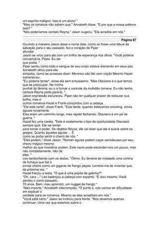 um espírito maligno. Isso é um alívio! "
"Mas os romanos não sabem que," Annabeth disse. "E por que a nossa palavra
isso? "
"Nós poderíamos contato Reyna," Jason sugeriu. "Ela acredita em nós."

                                                                     Página 87
Ouvindo a maneira Jason disse o nome dela, como se fosse uma tábua de
salvação para o seu passado, fez o coração de Piper
afundar.
Jason se virou para ela com um brilho de esperança nos olhos. "Você poderia
convencê-la, Pipes. Eu sei
que podia. "
Piper sentiu como todo o sangue de seu corpo estava drenando em seus pés.
Annabeth olhou para ela
simpatia, como se quisesse dizer: Meninos são tão sem noção Mesmo Hazel
estremeceu..
"Eu poderia tentar", disse ela sem entusiasmo. "Mas Otaviano é o que temos
que se preocupar. Na minha
punhal de lâmina, eu o vi tomar o controle da multidão romana. Eu não tenho
certeza Reyna pode pará-lo. "
Jason expressão escureceu. Piper não ter qualquer prazer de estourar sua
bolha, mas o
outros romanos-Hazel e Frank-concordou com a cabeça.
"Ela está certa", disse Frank. "Esta tarde, quando estávamos scouting, vimos
águias novamente.
Eles eram um caminho longo, mas rápido fechando. Otaviano é em pé de
guerra. "
Hazel fez uma careta. "Este é exatamente o tipo de oportunidade Otaviano
sempre quis. Ele vai tentar
para tomar o poder. Se objetos Reyna, ele vai dizer que ela é suave sobre os
gregos. Quanto àqueles águias ... É
como se podia sentir o cheiro de nós. "
"Eles podem," disse Jason. "Roman águias podem caçar semideuses por seu
cheiro mágico mesmo
melhor do que monstros podem. Este navio pode esconder-nos um pouco, mas
não completamente, não de
eles. "
Leo tamborilando com os dedos. "Ótimo. Eu deveria ter instalado uma cortina
de fumaça que faz o
enviar cheiro como um gigante de frango pepita. Lembre-me de inventar que,
da próxima vez. "
Hazel franziu a testa. "O que é uma pepita de galinha?"
"Oh, cara ..." Leo balançou a cabeça com espanto. "É isso mesmo. Você
perdeu o como passado,
70 anos. Bem, meu aprendiz, um nugget de frango "
"Não importa," Annabeth interrompido. "O ponto é, nós vamos ter dificuldade
em explicar o
verdade para os romanos. Mesmo se eles acreditam em nós "
"Você está certo." Jason se inclinou para frente. "Nós devemos apenas
continuar. Uma vez que estamos sobre o
 