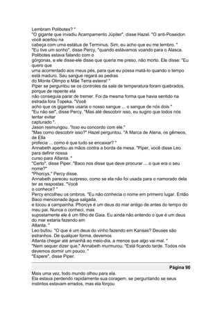 Lembram Polibotes? "
"O gigante que invadiu Acampamento Júpiter", disse Hazel. "O anti-Poseidon
você acertou na
cabeça com uma estátua de Terminus. Sim, eu acho que eu me lembro. "
"Eu tive um sonho", disse Percy, "quando estávamos voando para o Alasca.
Polibotes estava falando com o
górgonas, e ele disse-ele disse que queria me preso, não morto. Ele disse: "Eu
quero que
uma acorrentado aos meus pés, para que eu possa matá-lo quando o tempo
está maduro. Seu sangue regará as pedras
do Monte Olimpo e Mãe Terra esteira! "
Piper se perguntou se os controles da sala de temperatura foram quebrados,
porque de repente ela
não conseguia parar de tremer. Foi da mesma forma que havia sentido na
estrada fora Topeka. "Você
acho que os gigantes usaria o nosso sangue ... o sangue de nós dois "
"Eu não sei", disse Percy. "Mas até descobrir isso, eu sugiro que todos nós
tentar evitar
capturado ".
Jason resmungou. "Isso eu concordo com ele."
"Mas como descobrir isso?" Hazel perguntou. "A Marca de Atena, os gêmeos,
de Ella
profecia ... como é que tudo se encaixar? "
Annabeth apertou as mãos contra a borda da mesa. "Piper, você disse Leo
para definir nossa
curso para Atlanta. "
"Certo", disse Piper. "Baco nos disse que deve procurar ... o que era o seu
nome?"
"Phorcys," Percy disse.
Annabeth pareceu surpreso, como se ela não foi usada para o namorado dela
ter as respostas. "Você
o conhece? "
Percy encolheu os ombros. "Eu não conhecia o nome em primeiro lugar. Então
Baco mencionado água salgada,
e tocou a campainha. Phorcys é um deus do mar antigo de antes do tempo do
meu pai. Nunca o conheci, mas
supostamente ele é um filho de Gaia. Eu ainda não entendo o que é um deus
do mar estaria fazendo em
Atlanta. "
Leo bufou. "O que é um deus do vinho fazendo em Kansas? Deuses são
estranhos. De qualquer forma, devemos
Atlanta chegar até amanhã ao meio-dia, a menos que algo vai mal. "
"Nem sequer dizer que," Annabeth murmurou. "Está ficando tarde. Todos nós
devemos dormir um pouco. "
"Espere", disse Piper.

                                                                    Página 90
Mais uma vez, todo mundo olhou para ela.
Ela estava perdendo rapidamente sua coragem, se perguntando se seus
instintos estavam errados, mas ela forçou
 