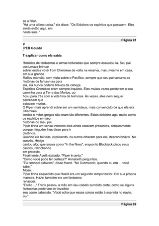 se a falar.
"Há uma última coisa," ela disse. "Os Eidolons-os espíritos que possuem. Eles
ainda estão aqui, em
nesta sala. "

                                                                     Página 91
P
IPER Couldn
'
T explicar como ela sabia
.
Histórias de fantasmas e almas torturadas que sempre assustou-la. Seu pai
costumava brincar
sobre lendas vovô Tom Cherokee de volta na reserva, mas, mesmo em casa,
em sua grande
Malibu mansão, com vista sobre o Pacífico, sempre que seu pai contava as
histórias de fantasmas para
ela, ela nunca poderia tirá-los da cabeça.
Espíritos Cherokee eram sempre inquieto. Eles muitas vezes perderam o seu
caminho para a Terra dos Mortos, ou
ficou para trás com a vida fora de teimosia. Às vezes, eles nem sequer
percebem que
estavam mortos.
O Piper mais aprendi sobre ser um semideus, mais convencido de que ela era
Cherokee
lendas e mitos gregos não eram tão diferentes. Estes eidolons agiu muito como
os espíritos em seu
histórias do meu pai.
Piper tinha um senso intestino eles ainda estavam presentes, simplesmente
porque ninguém lhes disse para ir
distância.
Quando ela foi feita, explicando, os outros olharam para ela, desconfortável. No
convés, Hedge
cantou algo que soava como "In the Navy", enquanto Blackjack pisou seus
cascos, relinchando
em protesto.
Finalmente Avelã exalado. "Piper é certo."
"Como você pode ter certeza?" Annabeth perguntou.
"Eu conheci eidolons", disse Hazel. "No Submundo, quando eu era ... você
sabe."
Morto.
Piper tinha esquecido que Hazel era um segundo temporizador. Em sua própria
maneira, Hazel também era um fantasma
renascer.
"Então ..." Frank passou a mão em seu cabelo zumbido corte, como se alguns
fantasmas poderiam ter invadido
seu couro cabeludo. "Você acha que essas coisas estão à espreita no navio,
ou-"

                                                                     Página 92
 