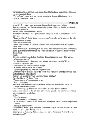 derramamento de sangue seria culpa dela. No fundo de sua mente, ela quase
podia ouvir rindo Gaia.
"Ouça-Piper." Hazel apontou para a espada de Jason. A lâmina de ouro
pareciam tornar-se pesado

                                                                    Página 93
sua mão. É clunked para a mesa e Jason afundou em sua cadeira.
Percy rosnou de uma forma muito un-Percy-like ".Filha de Plutão, você pode
controlar gemas e
metais.Você não controla os mortos. "
Annabeth estendeu a mão para ele como se para contê-lo, mas Hazel acenou
com ela.
"Ouça, eidolons," Hazel disse severamente, "você não pertence aqui. Eu não
posso te ordeno, mas
Piper faz. Obedecê-la. "
Ela se virou para Piper, sua expressão clara: Tente novamente.Você pode
fazer isso.
Piper reuniu toda a sua coragem. Ela olhou para Jason-direto para os olhos do
coisa que estava controlando ele. "Você vai deixar os corpos," Piper repetiu,
ainda mais
força.
O rosto de Jason apertados. Sua testa de contas com o suor. "Nós vamos
deixar-estes corpos".
"Você vai jurar no rio Styx para nunca mais voltar para o navio," Piper
continuou, "e nunca para
possuir qualquer membro dessa equipe. "
Leo e Percy tanto vaiou em protesto.
"Você vai prometer no rio Styx," Piper insistiu.
Um momento de tensão, ela podia sentir suas vontades lutando contra a dela.
Então todos os três eidolons
falaram em uníssono: "Nós prometemos no rio Styx".
"Você está morto", disse Piper.
"Estamos mortos", eles concordaram.
"Agora, vá embora."
Todos os três meninos caiu para frente. Percy caiu de cara em sua pizza.
"Percy!" Annabeth agarrou.
Piper e Hazel pego braços de Jason como ele saiu de sua cadeira.
Leo não teve tanta sorte. Ele caiu para Frank, que não fez nenhuma tentativa
de interceptá-lo. Leo bateu o
chão.
"Ai!", Ele gemeu.
"Você está bem?" Hazel perguntou.
Leo se levantou. Ele tinha um pedaço de espaguete na forma de uma presa de
3 a testa.
"Será que isso funciona?"
"Funcionou", disse Piper, sentindo-se certeza de que ela estava certa. "Eu não
acho que eles vão estar de volta."
Jason piscou. "Isso significa que eu posso parar de receber ferimentos na
cabeça agora?"
 