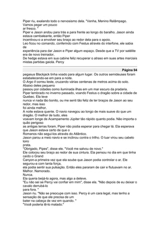 Piper riu, exalando todo o nervosismo dela. "Venha, Menino Relâmpago.
Vamos pegar um pouco
ar fresco. "
Piper e Jason andou para trás e para frente ao longo do baralho. Jason ainda
estava cambaleante, então Piper
incentivou-o a envolver seu braço ao redor dela para o apoio.
Leo ficou no comando, conferindo com Festus através do interfone, ele sabia
de
experiência para dar Jason e Piper algum espaço. Desde que a TV por satélite
era de novo treinador,
De hedge estava em sua cabine feliz recuperar o atraso em suas artes marciais
mistas partidas gaiola. Percy

                                                                       Página 94
pegasus Blackjack tinha voado para algum lugar. Os outros semideuses foram
estabelecendo-se em para a noite.
O Argo II correu leste, cruzando várias centenas de metros acima do solo.
Abaixo deles pequeno
passou por cidades como iluminada ilhas em um mar escuro da pradaria.
Piper lembrado no inverno passado, voando Festus o dragão sobre a cidade de
Quebec. Ela teve
nunca vi nada tão bonito, ou me senti tão feliz de ter braços de Jason ao seu
redor, mas isso
foi ainda melhor.
A noite estava quente. O navio navegou ao longo de mais suave do que um
dragão. O melhor de tudo, eles
voavam longe de Acampamento Júpiter tão rápido quanto podia. Não importa o
quão perigoso
as antigas terras foram, Piper não podia esperar para chegar lá. Ela esperava
que Jason estava certo de que o
Romanos não segui-los através do Atlântico.
Jason parou a meio navio e se inclinou contra o trilho. O luar virou seu cabelo
loiro
prata.
"Obrigado, Pipes", disse ele. "Você me salvou de novo."
Ele colocou seu braço ao redor de sua cintura. Ela pensou no dia em que tinha
caído o Grand
Canyon-a primeira vez que ela soube que Jason podia controlar o ar. Ele
segurou-a com tanta força,
ela podia sentir sua pulsação. Então eles pararam de cair e flutuavam no ar.
Melhor. Namorado.
Nunca.
Ela queria beijá-lo agora, mas algo a deteve.
"Eu não sei se Percy vai confiar em mim", disse ela. "Não depois de eu deixar o
cavalo derrubá-lo
para fora. "
Jason riu. "Não se preocupe com isso. Percy é um cara legal, mas tenho a
sensação de que ele precisa de um
bater na cabeça de vez em quando. "
"Você poderia tê-lo matado."
 