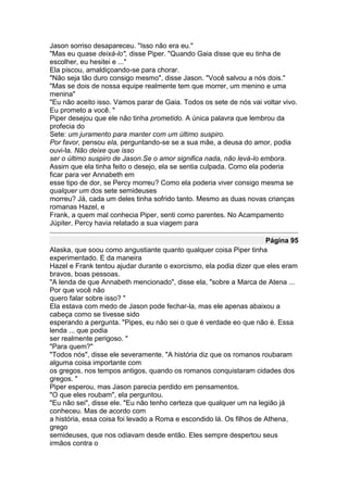 Jason sorriso desapareceu. "Isso não era eu."
"Mas eu quase deixá-lo", disse Piper. "Quando Gaia disse que eu tinha de
escolher, eu hesitei e ..."
Ela piscou, amaldiçoando-se para chorar.
"Não seja tão duro consigo mesmo", disse Jason. "Você salvou a nós dois."
"Mas se dois de nossa equipe realmente tem que morrer, um menino e uma
menina"
"Eu não aceito isso. Vamos parar de Gaia. Todos os sete de nós vai voltar vivo.
Eu prometo a você. "
Piper desejou que ele não tinha prometido. A única palavra que lembrou da
profecia do
Sete: um juramento para manter com um último suspiro.
Por favor, pensou ela, perguntando-se se a sua mãe, a deusa do amor, podia
ouvi-la. Não deixe que isso
ser o último suspiro de Jason.Se o amor significa nada, não levá-lo embora.
Assim que ela tinha feito o desejo, ela se sentia culpada. Como ela poderia
ficar para ver Annabeth em
esse tipo de dor, se Percy morreu? Como ela poderia viver consigo mesma se
qualquer um dos sete semideuses
morreu? Já, cada um deles tinha sofrido tanto. Mesmo as duas novas crianças
romanas Hazel, e
Frank, a quem mal conhecia Piper, senti como parentes. No Acampamento
Júpiter, Percy havia relatado a sua viagem para

                                                                      Página 95
Alaska, que soou como angustiante quanto qualquer coisa Piper tinha
experimentado. E da maneira
Hazel e Frank tentou ajudar durante o exorcismo, ela podia dizer que eles eram
bravos, boas pessoas.
"A lenda de que Annabeth mencionado", disse ela, "sobre a Marca de Atena ...
Por que você não
quero falar sobre isso? "
Ela estava com medo de Jason pode fechar-la, mas ele apenas abaixou a
cabeça como se tivesse sido
esperando a pergunta. "Pipes, eu não sei o que é verdade eo que não é. Essa
lenda ... que podia
ser realmente perigoso. "
"Para quem?"
"Todos nós", disse ele severamente. "A história diz que os romanos roubaram
alguma coisa importante com
os gregos, nos tempos antigos, quando os romanos conquistaram cidades dos
gregos. "
Piper esperou, mas Jason parecia perdido em pensamentos.
"O que eles roubam", ela perguntou.
"Eu não sei", disse ele. "Eu não tenho certeza que qualquer um na legião já
conheceu. Mas de acordo com
a história, essa coisa foi levado a Roma e escondido lá. Os filhos de Athena,
grego
semideuses, que nos odiavam desde então. Eles sempre despertou seus
irmãos contra o
 