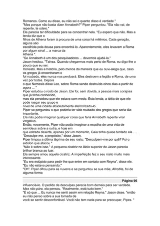 Romanos. Como eu disse, eu não sei o quanto disso é verdade "
"Mas porque não basta dizer Annabeth?" Piper perguntou. "Ela não vai, de
repente, te odeio."
Ele parecia ter dificuldade para se concentrar nela. "Eu espero que não. Mas a
lenda diz que o
filhos de Athena foram à procura de uma coisa há milênios. Cada geração,
alguns são
escolhida pela deusa para encontrá-lo. Aparentemente, eles levavam a Roma
por algum sinal ... a marca da
Athena ".
"Se Annabeth é um dos pesquisadores ... devemos ajudá-la."
Jason hesitou. "Talvez. Quando chegarmos mais perto de Roma, eu digo-lhe o
pouco que eu sei.
Honesto. Mas a história, pelo menos da maneira que eu ouvi-alega que, caso
os gregos já encontraram o
foi roubado, eles nunca nos perdoará. Eles destroem a legião e Roma, de uma
vez por todas. Depois
o que Nemesis disse Leo, sobre Roma sendo destruído cinco dias a partir de
agora ... "
Piper estudou o rosto de Jason. Ele foi, sem dúvida, a pessoa mais corajosa
que já tinha conhecido,
mas ela percebeu que ele estava com medo. Esta lenda, a idéia de que ele
pode rasgar seu grupo e
nível de uma cidade absolutamente aterrorizado-lo.
Piper se perguntou o que poderia ter sido roubado dos gregos que seria tão
importante.
Ela não podia imaginar qualquer coisa que faria Annabeth repente virar
vingativo.
Então, novamente, Piper não podia imaginar a escolha de uma vida de
semideus sobre a outra, e hoje em
que estrada deserta, apenas por um momento, Gaia tinha quase tentado ela ....
"Desculpe-me, a propósito," disse Jason.
Piper limpou a última lágrima de seu rosto. "Desculpem-me por quê? Foi o
eidolon que atacou "
"Não é sobre isso." A pequena cicatriz no lábio superior de Jason parecia
brilhar branca ao luar.
Ela sempre amou aquela cicatriz. A imperfeição fez o seu rosto muito mais
interessante.
"Eu era estúpido para pedir-lhe que entre em contato com Reyna", disse ele.
"Eu não estava pensando."
"Oh". Piper olhou para as nuvens e se perguntou se sua mãe, Afrodite, foi de
alguma forma

                                                                   Página 96
influenciá-lo. O pedido de desculpas parecia bom demais para ser verdade.
Mas não pára, ela pensou. "Realmente, está tudo bem."
"É só que ... Eu nunca me senti assim em relação Reyna," Jason disse, "então
eu não penso sobre a sua tomada de
você se sentir desconfortável. Você não tem nada para se preocupar, Pipes. "
 