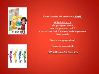 Essas também são marcas de AMOR.JESUS TE AMA, não por quem você é, mas sim pelo que você é, e para Jesus você é a pessoa mais importante deste mundo.    Nunca se esqueça disso! Deus está no controlePOR FAVOR, LER COM FÉ. 