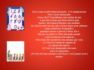 Esta é uma oração impressionante.  Crê simplesmente Nele e serás abençoado. Lucas 18:27 O problema com muitos de nós é que não cremos que Deus abrirá uma janela e derramará bênçãos sem medidas na vida de cada um que não teremos lugar nem sabemos como recebê-las. Propondo a qualquer pessoa a provar a Deus. Ele é fiel em sua palavra. Deus não pode mentir e suas promessas são seguras. Três coisas lhe sucederão esta semana que vem: Você terá ajuda de alguém de quem não espera; (2) Você será demasiado relevante para ser ignorado; (3) Você terá um encontro com Deus e você jamais será o mesmo. 