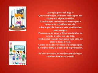 A oração por você hoje é: Que os olhos que lêem esta mensagem não vejam mal algum ao redor, As mãos que enviarão esta mensagem a outros não trabalhem em vão, a boca que diz Amém a esta oração reine para sempre. Permaneça no amor a Deus, enviando esta oração a todos em sua lista. Tenha uma viagem fascinante pela vida no amor a Jesus Cristo. Confie no Senhor de todo seu coração pois Ele nunca falha e é fiel em suas promessas. Se Você necessita de verdade uma bênção, continue lendo este e-mail: 