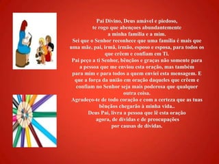 Pai Divino, Deus amável e piedoso, te rogo que abençoes abundantemente a minha família e a mim. Sei que o Senhor reconhece que uma família é mais que uma mãe, pai, irmã, irmão, esposo e esposa, para todos os que crêem e confiam em Ti. Pai peço a ti Senhor, bênçãos e graças não somente para a pessoa que me enviou esta oração, mas também para mim e para todos a quem enviei esta mensagem. E que a força da união em oração daqueles que crêem e confiam no Senhor seja mais poderosa que qualquer outra coisa. Agradeço-te de todo coração e com a certeza que as tuas bênçãos chegarão à minha vida.. Deus Pai, livra a pessoa que lê esta oração agora, de dívidas e de preocupações por causas de dívidas. 