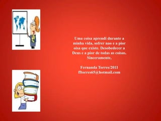 Uma coisaaprendidurante a minhavida, sofrernao e a pioroisaqueexiste. Desobedecer a Deus e a pior de todas as coisas.Sinceramente,Fernanda Torres/2011fftorres65@hotmail.com