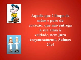 Aquele que é limpo de mãos e puro de coração, que não entrega a sua alma à vaidade, nem jura enganosamente. Salmos 24:4