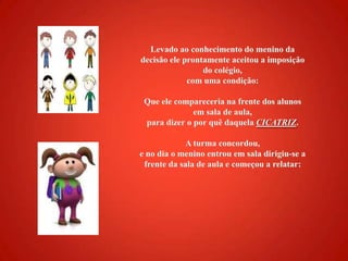 Levado ao conhecimento do menino da decisão ele prontamente aceitou a imposição do colégio, com uma condição:Que ele compareceria na frente dos alunos em sala de aula, para dizer o por quê daquela CICATRIZ.A turma concordou, e no dia o menino entrou em sala dirigiu-se a frente da sala de aula e começou a relatar: