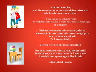 A turma concordou, e no dia o menino entrou em sala dirigiu-se a frente da sala de aula e começou a relatar:- Sabe turma eu entendo vocês,   na realidade esta cicatriz é muito feia, mas foi assim que eu a adquiri:Minha mãe era muito pobre e para ajudar na alimentação de casa minha mãe passava roupa para fora,  eu tinha por volta de 7 a 8 anos de idade...A turma estava em silencio atenta a tudo .O menino continuou: além de mim, haviam mais 3 irmãozinhos, um de 4 anos, outro de 2 anos e uma irmãzinha com apenas alguns dias de vida.Silêncio total em sala.