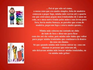 ... Foi aí que não sei como, a nossa casa que era muito simples, feita de madeira começou a pegar fogo, minha mãe correu até o quarto em que estávamos pegou meu irmãozinho de 2 anos no colo, eu e meu outro irmão pelas mãos e nos levou para fora, havia muita fumaça, as paredes que eram de madeira, pegavam fogo e estava muito quente... Minha mãe colocou-me sentado no chão do lado de fora e disse-me para ficar com eles até ela voltar, pois minha mãe tinha que voltar para pegar minha irmãzinha que continuava lá dentro da casa em chama. Só que quando minha mãe tentou entrar na  casa em chamas as pessoas que estavam ali, não deixaram minha mãe buscar minha irmãzinha, eu via minha mãe gritar: