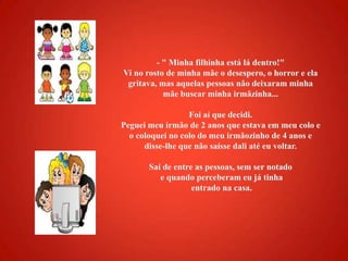 - " Minha filhinha está lá dentro!" Vi no rosto de minha mãe o desespero, o horror e ela gritava, mas aquelas pessoas não deixaram minha mãe buscar minha irmãzinha...Foi aí que decidi. Peguei meu irmão de 2 anos que estava em meu colo e o coloquei no colo do meu irmãozinho de 4 anos e disse-lhe que não saísse dali até eu voltar. Saí de entre as pessoas, sem ser notado e quando perceberam eu já tinha entrado na casa. 