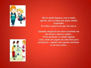 Havia muita fumaça, estava muito quente, mas eu tinha que pegar minha irmãzinha. Eu sabia o quarto em que ela estava. Quando cheguei lá ela estava enrolada em um lençol e chorava muito... Neste momento vi caindo alguma coisa, então me joguei em cima dela para protegê-la, e aquela coisa quente encostou-se em meu rosto...