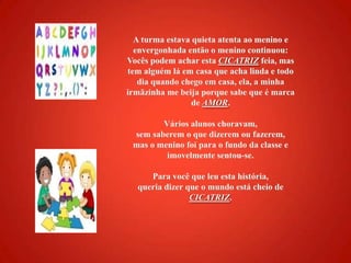 A turma estava quieta atenta ao menino e envergonhada então o menino continuou: Vocês podem achar estaCICATRIZfeia, mas tem alguém lá em casa que acha linda e todo dia quando chego em casa, ela, a minha irmãzinha me beija porque sabe que é marca de AMOR.Vários alunos choravam, sem saberem o que dizerem ou fazerem, mas o menino foi para o fundo da classe e imovelmente sentou-se.Para você que leu esta história, queria dizer que o mundo está cheio de CICATRIZ. 