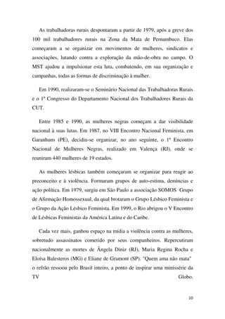 As trabalhadoras rurais despontaram a partir de 1979, após a greve dos
100 mil trabalhadores rurais na Zona da Mata de Pernambuco. Elas
começaram a se organizar em movimentos de mulheres, sindicatos e
associações, lutando contra a exploração da mão-de-obra no campo. O
MST ajudou a impulsionar esta luta, combatendo, em sua organização e
campanhas, todas as formas de discriminação à mulher.
Em 1990, realizaram-se o Seminário Nacional das Trabalhadoras Rurais
e o 1º Congresso do Departamento Nacional dos Trabalhadores Rurais da
CUT.
Entre 1985 e 1990, as mulheres negras começam a dar visibilidade
nacional à suas lutas. Em 1987, no VIII Encontro Nacional Feminista, em
Garanhuns (PE), decidiu-se organizar, no ano seguinte, o 1º Encontro
Nacional de Mulheres Negras, realizado em Valença (RJ), onde se
reuniram 440 mulheres de 19 estados.
As mulheres lésbicas também começaram se organizar para reagir ao
preconceito e à violência. Formaram grupos de auto-estima, denúncias e
ação política. Em 1979, surgiu em São Paulo a associação SOMOS Grupo
de Afirmação Homossexual, da qual brotaram o Grupo Lésbico Feminista e
o Grupo da Ação Lésbico Feminista. Em 1999, o Rio abrigou o V Encontro
de Lésbicas Feministas da América Latina e do Caribe.
Cada vez mais, ganhou espaço na mídia a violência contra as mulheres,
sobretudo assassinatos cometido por seus companheiros. Repercutiram
nacionalmente as mortes de Ângela Diniz (RJ), Maria Regina Rocha e
Eloísa Balesteros (MG) e Eliane de Gramont (SP). "Quem ama não mata"
o refrão ressoou pelo Brasil inteiro, a ponto de inspirar uma minissérie da
TV

Globo.

10

 