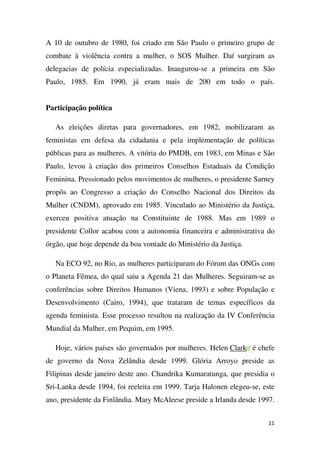 A 10 de outubro de 1980, foi criado em São Paulo o primeiro grupo de
combate à violência contra a mulher, o SOS Mulher. Daí surgiram as
delegacias de polícia especializadas. Inaugurou-se a primeira em São
Paulo, 1985. Em 1990, já eram mais de 200 em todo o país.
Participação política
As eleições diretas para governadores, em 1982, mobilizaram as
feministas em defesa da cidadania e pela implementação de políticas
públicas para as mulheres. A vitória do PMDB, em 1983, em Minas e São
Paulo, levou à criação dos primeiros Conselhos Estaduais da Condição
Feminina. Pressionado pelos movimentos de mulheres, o presidente Sarney
propôs ao Congresso a criação do Conselho Nacional dos Direitos da
Mulher (CNDM), aprovado em 1985. Vinculado ao Ministério da Justiça,
exerceu positiva atuação na Constituinte de 1988. Mas em 1989 o
presidente Collor acabou com a autonomia financeira e administrativa do
órgão, que hoje depende da boa vontade do Ministério da Justiça.
Na ECO 92, no Rio, as mulheres participaram do Fórum das ONGs com
o Planeta Fêmea, do qual saiu a Agenda 21 das Mulheres. Seguiram-se as
conferências sobre Direitos Humanos (Viena, 1993) e sobre População e
Desenvolvimento (Cairo, 1994), que trataram de temas específicos da
agenda feminista. Esse processo resultou na realização da IV Conferência
Mundial da Mulher, em Pequim, em 1995.
Hoje, vários países são governados por mulheres. Helen Clark é chefe
de governo da Nova Zelândia desde 1999. Glória Arroyo preside as
Filipinas desde janeiro deste ano. Chandrika Kumaratunga, que presidia o
Sri-Lanka desde 1994, foi reeleita em 1999. Tarja Halonen elegeu-se, este
ano, presidente da Finlândia. Mary McAleese preside a Irlanda desde 1997.
11

 