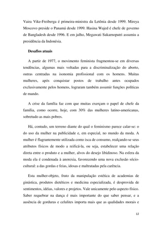 Vaira Vike-Freiberga é primeira-ministra da Letônia desde 1999. Mireya
Moscovo preside o Panamá desde 1999. Hasina Wajed é chefe de governo
de Bangladesh desde 1996. E em julho, Megawati Sukarnoputri assumiu a
presidência da Indonésia.
Desafios atuais
A partir de 1977, o movimento feminista fragmentou-se em diversas
tendências, algumas mais voltadas para a discriminalização do aborto,
outras centradas na isonomia profissional com os homens. Muitas
mulheres,

após

conquistar

postos

de

trabalho

antes

ocupados

exclusivamente pelos homens, lograram também assumir funções políticas
de mando.
A crise da família faz com que muitas exerçam o papel de chefe da
família, como ocorre, hoje, com 30% das mulheres latino-americanas,
sobretudo as mais pobres.
Há, contudo, um terreno diante do qual o feminismo parece calar-se: o
do uso da mulher na publicidade e, em especial, no mundo da moda. A
mulher é flagrantemente utilizada como isca de consumo, realçando-se seus
atributos físicos de modo a reificá-la, ou seja, estabelecer uma relação
direta entre o produto e a mulher, alvos do desejo libidinoso. Na esfera da
moda ela é condenada à anorexia, favorecendo uma nova exclusão sóciocultural: a das gordas e feias, idosas e maltratadas pela carência.
Esta mulher-objeto, fruto da manipulação estética de academias de
ginástica, produtos dietéticos e medicina especializada, é desprovida de
sentimentos, idéias, valores e projetos. Vale unicamente pelo aspecto físico.
Saber requebrar na dança é mais importante do que saber pensar, e a
ausência de gorduras e celulites importa mais que as qualidades morais e
12

 