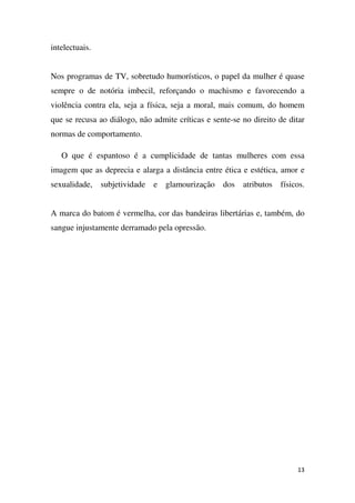 intelectuais.
Nos programas de TV, sobretudo humorísticos, o papel da mulher é quase
sempre o de notória imbecil, reforçando o machismo e favorecendo a
violência contra ela, seja a física, seja a moral, mais comum, do homem
que se recusa ao diálogo, não admite críticas e sente-se no direito de ditar
normas de comportamento.
O que é espantoso é a cumplicidade de tantas mulheres com essa
imagem que as deprecia e alarga a distância entre ética e estética, amor e
sexualidade, subjetividade e glamourização dos atributos físicos.
A marca do batom é vermelha, cor das bandeiras libertárias e, também, do
sangue injustamente derramado pela opressão.

13

 