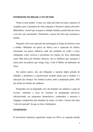 FEMINISMO NO BRASIL E NO MUNDO
Tome-se uma mulher. A meu ver, nada mais belo em toda a natureza. E
completo, pois é portadora de vida, enquanto o homem é apenas provedor.
Matrimônio, vínculo que assegura a unidade familiar, promovido por Jesus
a um dos sete sacramentos. Patrimônio, a posse dos bens que sustentam a
família.
Ninguém sofre uma opressão tão prolongada ao longo da história como
a mulher. Mutiladas em países da África com a supressão do clitóris,
censuradas em países islâmicos onde são proibidas de exibir o rosto,
subjugadas como escravas e prostitutas em regiões da Ásia, deploradas
como filha única por famílias chinesas, são as mulheres que carregam o
maior peso da pobreza que atinge, hoje, 4 dos 6 bilhões de habitantes da
Terra.
Em muitos países, elas são obrigadas a suportar dupla jornada de
trabalho, a doméstica e a profissional, arcando ainda com o cuidado e a
educação das crianças. Na América Latina, entre a população pobre, 30%
dos chefes de família são mulheres.
Estupradas em sua dignidade, elas são despidas em outdoors e capas de
revistas, reduzidas a iscas de consumo na propaganda televisiva,
ridicularizadas em programas humorísticos, condenadas à anorexia e
à beleza compulsória pela ditadura da moda. As belas e burras têm mais
"valor de mercado" do que as feias e inteligentes.
FEMINISMO
O movimento feminista organizado surgiu nos EUA, na segunda metade
2

 
