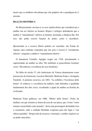 menos que as mulheres descubram que elas próprias são o paradigma de si
mesmas
REAÇÃO HISTÓRICA
No Renascimento ouviam-se os ecos medievalistas que consideravam a
mulher um ser inferior ao homem. Bispos e teólogos defenderam que a
mulher é "naturalmente" inferior ao homem, destinada a obedecer-lhe. Por
isso, não podia exercer funções de poder, como o sacerdócio.
Questionado se o escravo liberto poderia ser sacerdote, são Tomás de
Aquino, meu confrade, respondeu que sim, pois o escravo é "socialmente
inferior", enquanto a mulher é "naturalmente inferior".
O humanista Cornélio Agrippa reagiu em 1529, proclamando a
superioridade da mulher na obra "De nobilitate et praecellentia foeminei
sexus" (Da nobreza e excelência do sexo feminino).
Na Itália do século 17, três intelectuais de Veneza despontaram como
precursoras do feminismo: Lucrécia Marinelli, Moderata Fonte e Arcângela
Tarabotti. A primeira escreveu, em 1601, "La nobilità e l¹eccelenza delle
donne" (A nobreza e a excelência da mulher), onde defendeu a igualdade
fundamental dos dois sexos, ressaltando o papel da mulher na história da
civilização.
Moderata Fonte publicou, em 1600, "Merito delle donne" (Valor da
mulher), em que retratou as donas-de-casa de sua época, que viviam "como
animais encurralados entre paredes", dizia uma personagem desiludida com
o casamento, onde a sonhada liberdade evaporara para dar lugar a "um
odioso guardião". Desprovida de recursos e instrução, a mulher sujeitava-se
ao poder masculino.
4

 