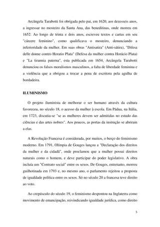 Arcângela Tarabotti foi obrigada pelo pai, em 1620, aos dezesseis anos,
a ingressar no mosteiro da Santa Ana, das beneditinas, onde morreu em
1652. Ao longo de trinta e dois anos, escreveu textos e cartas em seu
"cárcere feminino", como qualificava o mosteiro, denunciando a
inferioridade da mulher. Em suas obras "Antisatira" (Anti-sátira), "Difesa
delle donne contro Horatio Plata" (Defesa da mulher contra Horácio Plata)
e "La tirannia paterna", esta publicada em 1654, Arcângela Tarabotti
denunciou os falsos moralismos masculinos, a falta de liberdade feminina e
a violência que a obrigou a trocar a pena de escritora pela agulha de
bordadeira.
ILUMINISMO
O projeto iluminista de melhorar o ser humano através da cultura
favoreceu, no século 18, o acesso da mulher à escola. Em Pádua, na Itália,
em 1723, discutia-se "se as mulheres devem ser admitidas no estudo das
ciências e das artes nobres". Aos poucos, as portas da instrução se abriram
a elas.
A Revolução Francesa é considerada, por muitos, o berço do feminismo
moderno. Em 1791, Olímpia de Gouges lançou a "Declaração dos direitos
da mulher e da cidadã", onde proclamou que a mulher possui direitos
naturais como o homem, e deve participar do poder legislativo. A obra
incluía um "Contrato social" entre os sexos. De Gouges, entretanto, morreu
guilhotinada em 1793 e, no mesmo ano, o parlamento rejeitou a proposta
de igualdade política entre os sexos. Só no século 20 a francesa teve direito
ao voto.
Ao crepúsculo do século 19, o feminismo despontou na Inglaterra como
movimento de emancipação, reivindicando igualdade jurídica, como direito
5

 