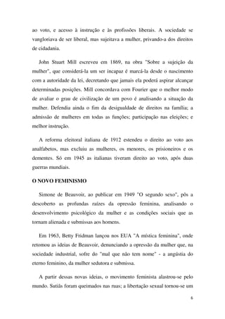 ao voto, e acesso à instrução e às profissões liberais. A sociedade se
vangloriava de ser liberal, mas sujeitava a mulher, privando-a dos direitos
de cidadania.
John Stuart Mill escreveu em 1869, na obra "Sobre a sujeição da
mulher", que considerá-la um ser incapaz é marcá-la desde o nascimento
com a autoridade da lei, decretando que jamais ela poderá aspirar alcançar
determinadas posições. Mill concordava com Fourier que o melhor modo
de avaliar o grau de civilização de um povo é analisando a situação da
mulher. Defendia ainda o fim da desigualdade de direitos na família; a
admissão de mulheres em todas as funções; participação nas eleições; e
melhor instrução.
A reforma eleitoral italiana de 1912 estendeu o direito ao voto aos
analfabetos, mas excluiu as mulheres, os menores, os prisioneiros e os
dementes. Só em 1945 as italianas tiveram direito ao voto, após duas
guerras mundiais.
O NOVO FEMINISMO
Simone de Beauvoir, ao publicar em 1949 "O segundo sexo", pôs a
descoberto as profundas raízes da opressão feminina, analisando o
desenvolvimento psicológico da mulher e as condições sociais que as
tornam alienada e submissas aos homens.
Em 1963, Betty Fridman lançou nos EUA "A mística feminina", onde
retomou as ideias de Beauvoir, denunciando a opressão da mulher que, na
sociedade industrial, sofre do "mal que não tem nome" - a angústia do
eterno feminino, da mulher sedutora e submissa.
A partir dessas novas ideias, o movimento feminista alastrou-se pelo
mundo. Sutiãs foram queimados nas ruas; a libertação sexual tornou-se um
6

 