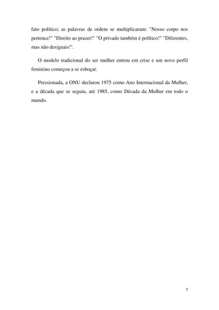 fato político; as palavras de ordem se multiplicaram: "Nosso corpo nos
pertence!" "Direito ao prazer!" "O privado também é político!" "Diferentes,
mas não desiguais!".
O modelo tradicional do ser mulher entrou em crise e um novo perfil
feminino começou a se esboçar.
Pressionada, a ONU declarou 1975 como Ano Internacional da Mulher,
e a década que se seguiu, até 1985, como Década da Mulher em todo o
mundo.

7

 