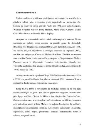 Feminismo no Brasil
Muitas mulheres brasileiras participaram ativamente da resistência à
ditadura militar. Mas o primeiro grupo organizado de feministas pósSimone de Beauvoir surgiu em São Paulo, em 1972, com Célia Sampaio,
Walnice Nogueira Galvão, Betty Mindlin, Maria Malta Campos, Maria
Odila Silva Dias e, mais tarde, Marta Suplicy.
Aos poucos, o tema do feminino e do feminismo passou a ocupar fóruns
nacionais de debate, como ocorreu na reunião anual da Sociedade
Brasileira pelo Progresso da Ciência (SBPC), em Belo Horizonte, em 1975.
No mesmo ano, um encontro na Associação Brasileira de Imprensa (ABI),
no Rio, deu origem ao Centro da Mulher Brasileira. Também no mesmo
ano, em São Paulo, realizou-se o Encontro para o Diagnóstico da Mulher
Paulista; surgiu o Movimento Feminino pela Anistia, liderado por
Terezinha Zerbine; e foi lançado o jornal Brasil Mulher, que circulou de
1975 a março de 1980.
A imprensa feminista ganhou fôlego. Nós Mulheres circulou entre 1976
e 1978, e o jornal Mulherio, lançado em março de 1981, tornou-se leitura
obrigatória das feministas por mais de cinco anos.
Entre 1970 e 1980, o movimento de mulheres centrou-se na luta pela
redemocratização do país. Nas classes populares surgiram, incentivados
pela Igreja católica, Clubes de Mães e Associações das Donas-de-Casa.
Outros movimentos, sem vínculos confessionais ou partidários, brotaram
pelo país afora, como a Rede Mulher, em defesa dos direitos da mulher e
da ampliação da cidadania feminina. Aos poucos, delinearam-se agendas
específicas, como negras, prostitutas, lésbicas, trabalhadoras rurais e
urbanas, empresárias etc.

8

 