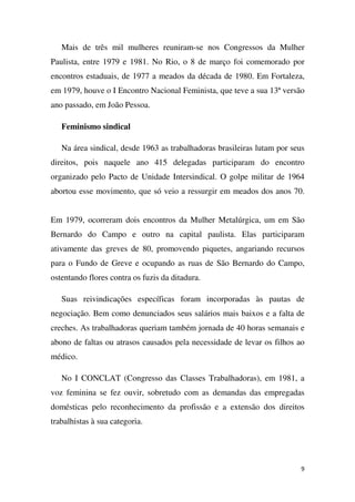 Mais de três mil mulheres reuniram-se nos Congressos da Mulher
Paulista, entre 1979 e 1981. No Rio, o 8 de março foi comemorado por
encontros estaduais, de 1977 a meados da década de 1980. Em Fortaleza,
em 1979, houve o I Encontro Nacional Feminista, que teve a sua 13ª versão
ano passado, em João Pessoa.
Feminismo sindical
Na área sindical, desde 1963 as trabalhadoras brasileiras lutam por seus
direitos, pois naquele ano 415 delegadas participaram do encontro
organizado pelo Pacto de Unidade Intersindical. O golpe militar de 1964
abortou esse movimento, que só veio a ressurgir em meados dos anos 70.
Em 1979, ocorreram dois encontros da Mulher Metalúrgica, um em São
Bernardo do Campo e outro na capital paulista. Elas participaram
ativamente das greves de 80, promovendo piquetes, angariando recursos
para o Fundo de Greve e ocupando as ruas de São Bernardo do Campo,
ostentando flores contra os fuzis da ditadura.
Suas reivindicações específicas foram incorporadas às pautas de
negociação. Bem como denunciados seus salários mais baixos e a falta de
creches. As trabalhadoras queriam também jornada de 40 horas semanais e
abono de faltas ou atrasos causados pela necessidade de levar os filhos ao
médico.
No I CONCLAT (Congresso das Classes Trabalhadoras), em 1981, a
voz feminina se fez ouvir, sobretudo com as demandas das empregadas
domésticas pelo reconhecimento da profissão e a extensão dos direitos
trabalhistas à sua categoria.

9

 