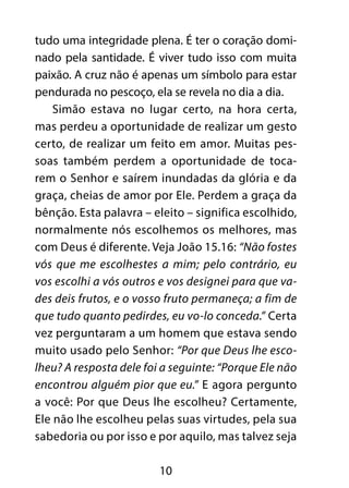 10
tudo uma integridade plena. É ter o coração domi-
nado pela santidade. É viver tudo isso com muita
paixão. A cruz não é apenas um símbolo para estar
pendurada no pescoço, ela se revela no dia a dia.
Simão estava no lugar certo, na hora certa,
mas perdeu a oportunidade de realizar um gesto
certo, de realizar um feito em amor. Muitas pes-
soas também perdem a oportunidade de toca-
rem o Senhor e saírem inundadas da glória e da
graça, cheias de amor por Ele. Perdem a graça da
bênção. Esta palavra – eleito – significa escolhido,
normalmente nós escolhemos os melhores, mas
com Deus é diferente. Veja João 15.16: “Não fostes
vós que me escolhestes a mim; pelo contrário, eu
vos escolhi a vós outros e vos designei para que va-
des deis frutos, e o vosso fruto permaneça; a fim de
que tudo quanto pedirdes, eu vo-lo conceda.” Certa
vez perguntaram a um homem que estava sendo
muito usado pelo Senhor: “Por que Deus lhe esco-
lheu? A resposta dele foi a seguinte: “Porque Ele não
encontrou alguém pior que eu.” E agora pergunto
a você: Por que Deus lhe escolheu? Certamente,
Ele não lhe escolheu pelas suas virtudes, pela sua
sabedoria ou por isso e por aquilo, mas talvez seja
 