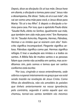 13
Depois, disse ao discípulo: Eis aí tua mãe. Dessa hora
em diante, o discípulo a tomou para casa.” Jesus não
a desamparou, Ele disse: “João, eis aí a sua mãe”, ela
vai ser como uma mãe para você, e Jesus disse para
Maria: “Eis aí o teu filho”. E depois o discípulo a to-
mou para casa. Por isso, que o apóstolo Paulo dizia:
“Saudai Rufo, eleito no Senhor, igualmente sua mãe,
que também tem sido mãe para mim.” Em Romanos
16.14: “Saudai Asíncrito, Flegonte, Hermes, Pátrobas,
Hermas e os irmãos que se reúnem com eles.” Asín-
crito significa incomparável. Flegonte significa ze-
loso. Pátrobas significa como pai. Hermas significa
refúgio. E traz a saudação aos irmãos e a todos os
santos. A Bíblia fala de muitos santos e as pessoas
falam que crente não acredita em santos, mas acre-
ditamos sim, pois somos e temos que ser santos
conforme está escrito:
“Por isso, cingindo a vosso entendimento, sede
sóbrios e esperai inteiramente na graça que vos está
sendo trazida na revelação de Jesus Cristo. Como
filhos da obediência, não vós amoldeis às paixões
que tínheis anteriormente na vossa ignorância;
pelo contrário, segundo é santo aquele que vos
chamou, tornai-vos santos também vós mesmos
 