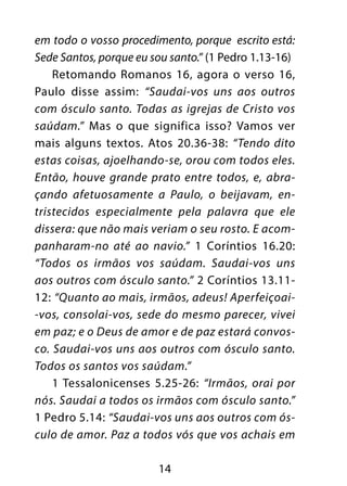14
em todo o vosso procedimento, porque escrito está:
Sede Santos, porque eu sou santo.” (1 Pedro 1.13-16)
Retomando Romanos 16, agora o verso 16,
Paulo disse assim: “Saudai-vos uns aos outros
com ósculo santo. Todas as igrejas de Cristo vos
saúdam.” Mas o que significa isso? Vamos ver
mais alguns textos. Atos 20.36-38: “Tendo dito
estas coisas, ajoelhando-se, orou com todos eles.
Então, houve grande prato entre todos, e, abra-
çando afetuosamente a Paulo, o beijavam, en-
tristecidos especialmente pela palavra que ele
dissera: que não mais veriam o seu rosto. E acom-
panharam-no até ao navio.” 1 Coríntios 16.20:
“Todos os irmãos vos saúdam. Saudai-vos uns
aos outros com ósculo santo.” 2 Coríntios 13.11-
12: “Quanto ao mais, irmãos, adeus! Aperfeiçoai-
-vos, consolai-vos, sede do mesmo parecer, vivei
em paz; e o Deus de amor e de paz estará convos-
co. Saudai-vos uns aos outros com ósculo santo.
Todos os santos vos saúdam.”
1 Tessalonicenses 5.25-26: “Irmãos, orai por
nós. Saudai a todos os irmãos com ósculo santo.”
1 Pedro 5.14: “Saudai-vos uns aos outros com ós-
culo de amor. Paz a todos vós que vos achais em
 