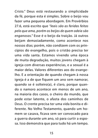 15
Cristo.” Deus está restaurando a simplicidade
da fé, porque esta é simples. Sobre o beijo vou
fazer uma pequena abordagem. Em Provérbios
27.6, está escrito que “leais são as feridas feitas
pelo que ama, porém os beijos de quem odeia são
enganosos.” Esse é o beijo da traição. Já outros
beijam demasiadamente, como acontece nos
nossos dias; porém, não condizem com os prin-
cípios do evangelho, pois o cristão precisa ter
uma vida santa. Estamos vivendo uma época
de muita degradação, muitos jovens chegam à
igreja com diversas experiências, e a sexual é a
maior delas. Valores diferentes aos do evange-
lho. E a orientação de quando chegam à nossa
igreja é a de que fiquem um ano sem namorar,
quando se é solteiro(a), é claro, porque quan-
do o namoro acontece em menos de um ano,
na maioria dos casos, o cheiro do mundo, que
pode estar latente, o afasta dos caminhos de
Deus. O crente precisa ter uma vida bonita e di-
ferente. No Velho Testamento, quando um ho-
mem se casava, ficava sem ser convocado para
a guerra durante um ano, só para curtir a espo-
sa. Isso demonstra que para tudo há um tempo.
 