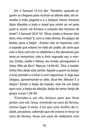 16
Em 2 Samuel 15.5-6 diz: “Também, quando al-
guém se chegava para inclinar-se diante dele, ele es-
tendia a mão, pegava-o e o beijava. Desta maneira
fazia Absalão a todo o Israel que vinha ao rei para
juízo e; assim, ele furtava o coração dos homens de
Israel.” 2 Samuel 20.9-10: “Disse Joabe a Amasa: Vais
bem, meu irmão? E, com a mão direita, lhe pegou da
barba, para o beijar. Amasa não se importou com
a espada que estava na mão de Joabe, de sorte que
este o feriu com ela no abdômen e lhe derramou por
terra as entranhas; não o feriu segunda vez, e mor-
reu. Então, Joabe e Abisai, seu irmão, perseguiram a
Seba, filho de Bicri.” Marcos 14.44-45: “Ora, o traidor
tinha-lhes dado esta senha: Aquele a quem eu beijar,
é esse; prendei-o e levai-o com segurança. E, logo que
chegou, aproximando-se dele, disse-lhe: Mestre! E o
beijou.” Existe o beijo da traição, mas há um beijo
que cura, o beijo da afeição, beijo de amor, beijo de
graça. Lucas 7.36-50:
“Convidou-o um dos fariseus para que fosse
jantar com ele. Jesus, entrando na casa do fariseu,
tomou lugar à mesa. E eis que uma mulher da ci-
dade, pecadora, sabendo que ele estava à mesa na
casa do fariseu, levou um vaso de alabastro com
 