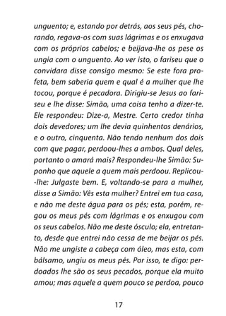 17
unguento; e, estando por detrás, aos seus pés, cho-
rando, regava-os com suas lágrimas e os enxugava
com os próprios cabelos; e beijava-lhe os pese os
ungia com o unguento. Ao ver isto, o fariseu que o
convidara disse consigo mesmo: Se este fora pro-
feta, bem saberia quem e qual é a mulher que lhe
tocou, porque é pecadora. Dirigiu-se Jesus ao fari-
seu e lhe disse: Simão, uma coisa tenho a dizer-te.
Ele respondeu: Dize-a, Mestre. Certo credor tinha
dois devedores; um lhe devia quinhentos denários,
e o outro, cinquenta. Não tendo nenhum dos dois
com que pagar, perdoou-lhes a ambos. Qual deles,
portanto o amará mais? Respondeu-lhe Simão: Su-
ponho que aquele a quem mais perdoou. Replicou-
-lhe: Julgaste bem. E, voltando-se para a mulher,
disse a Simão: Vês esta mulher? Entrei em tua casa,
e não me deste água para os pés; esta, porém, re-
gou os meus pés com lágrimas e os enxugou com
os seus cabelos. Não me deste ósculo; ela, entretan-
to, desde que entrei não cessa de me beijar os pés.
Não me ungiste a cabeça com óleo, mas esta, com
bálsamo, ungiu os meus pés. Por isso, te digo: per-
doados lhe são os seus pecados, porque ela muito
amou; mas aquele a quem pouco se perdoa, pouco
 