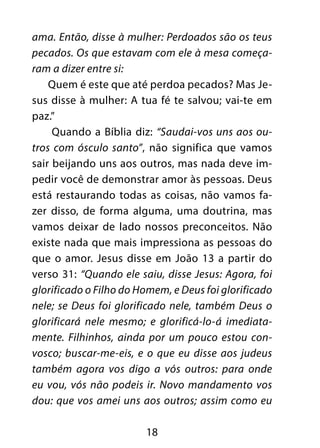 18
ama. Então, disse à mulher: Perdoados são os teus
pecados. Os que estavam com ele à mesa começa-
ram a dizer entre si:
Quem é este que até perdoa pecados? Mas Je-
sus disse à mulher: A tua fé te salvou; vai-te em
paz.”
Quando a Bíblia diz: “Saudai-vos uns aos ou-
tros com ósculo santo”, não significa que vamos
sair beijando uns aos outros, mas nada deve im-
pedir você de demonstrar amor às pessoas. Deus
está restaurando todas as coisas, não vamos fa-
zer disso, de forma alguma, uma doutrina, mas
vamos deixar de lado nossos preconceitos. Não
existe nada que mais impressiona as pessoas do
que o amor. Jesus disse em João 13 a partir do
verso 31: “Quando ele saiu, disse Jesus: Agora, foi
glorificado o Filho do Homem, e Deus foi glorificado
nele; se Deus foi glorificado nele, também Deus o
glorificará nele mesmo; e glorificá-lo-á imediata-
mente. Filhinhos, ainda por um pouco estou con-
vosco; buscar-me-eis, e o que eu disse aos judeus
também agora vos digo a vós outros: para onde
eu vou, vós não podeis ir. Novo mandamento vos
dou: que vos amei uns aos outros; assim como eu
 
