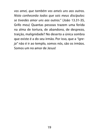 19
vos amei, que também vos ameis uns aos outros.
Nisto conhecerão todos que sois meus discípulos:
se tiverdes amor uns aos outros.” (João 13.31-35,
Grifo meu) Quantas pessoas trazem uma ferida
na alma de tortura, de abandono, de desprezo,
traição, malignidade? No deserto a única sombra
que existe é a do seu irmão. Por isso, que a “igre-
ja” não é ir ao templo, somos nós, são os irmãos.
Somos um no amor de Jesus!
 